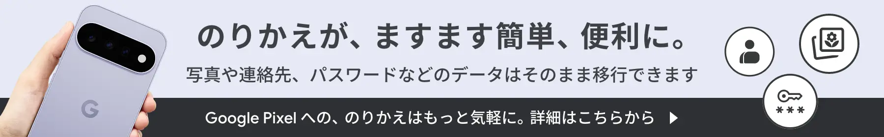 のりかえが、ますます簡単、便利に。写真や連絡先、パスワードなどのデータはそのまま移行できます。 Google Pixel への、のりかえはもっと気軽に。詳細はこちらから